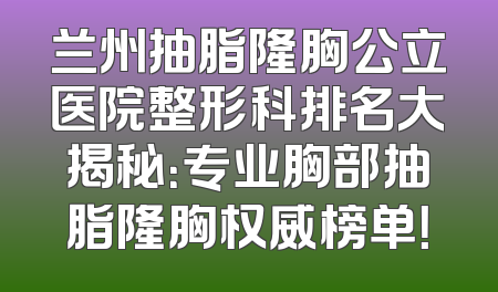 兰州抽脂隆胸公立医院整形科排名大揭秘：专业胸部抽脂隆胸权威榜单！