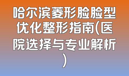 哈尔滨菱形脸脸型优化整形指南（医院选择与专业解析）