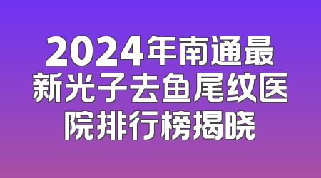 2024年南通最新光子去鱼尾纹医院排行榜揭晓