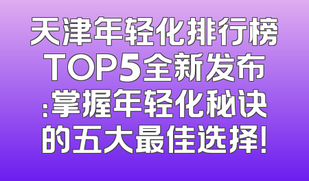天津年轻化排行榜TOP5全新发布：掌握年轻化秘诀的五大最佳选择！
