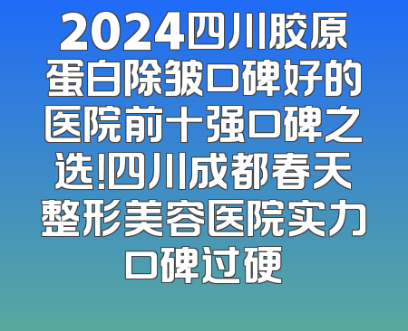 2024四川胶原蛋白除皱口碑好的医院前十强口碑之选！四川成都春天整形美容医院实力口碑过硬