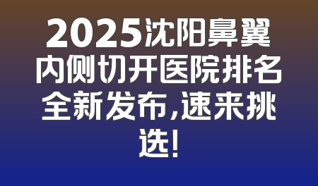 2025沈阳鼻翼内侧切开医院排名全新发布，速来挑选！