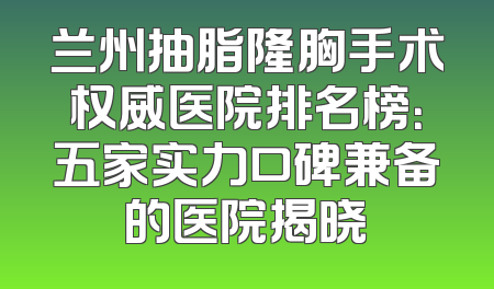 兰州抽脂隆胸手术权威医院排名榜：五家实力口碑兼备的医院揭晓
