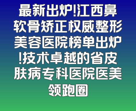 最新出炉！江西鼻软骨矫正权威整形美容医院榜单出炉！技术卓越的省皮肤病专科医院医美领跑圈