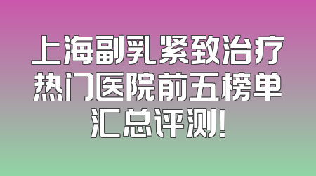 上海副乳紧致治疗热门医院前五榜单汇总评测！