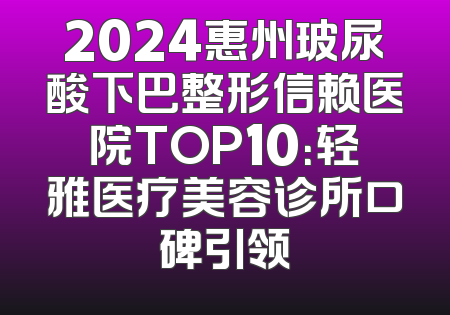 2024惠州玻尿酸下巴整形信赖医院TOP10：轻雅医疗美容诊所口碑引领