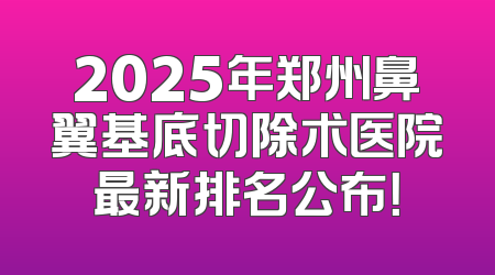 2025年郑州鼻翼基底切除术医院最新排名公布！