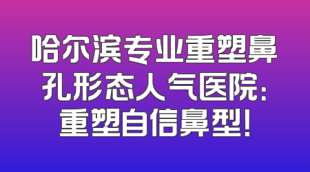 哈尔滨专业重塑鼻孔形态人气医院：重塑自信鼻型！