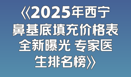 《2025年西宁鼻基底填充价格表全新曝光 专家医生排名榜》