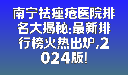 南宁祛痤疮医院排名大揭秘：最新排行榜火热出炉，2024版！