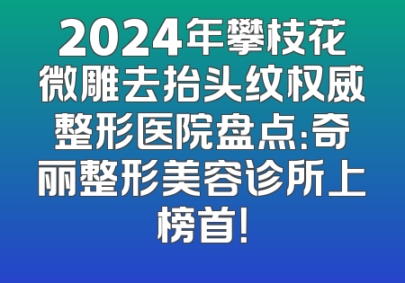 2024年攀枝花微雕去抬头纹权威整形医院盘点：奇丽整形美容诊所上榜首！