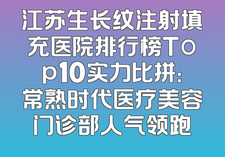 江苏生长纹注射填充医院排行榜Top10实力比拼：常熟时代医疗美容门诊部人气领跑