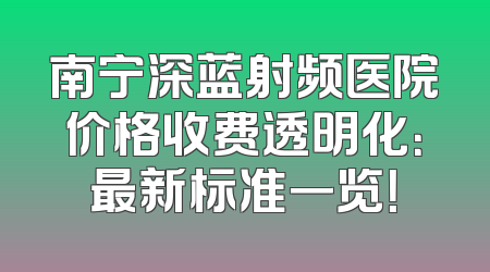 南宁深蓝射频医院价格收费透明化：最新标准一览！