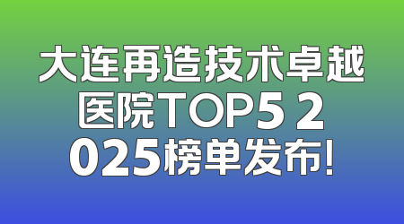 大连再造技术卓越医院TOP5 2025榜单发布！