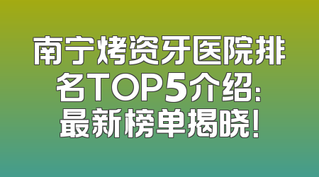 南宁烤资牙医院排名TOP5介绍：最新榜单揭晓！