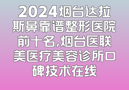 2024烟台达拉斯鼻靠谱整形医院前十名，烟台医联美医疗美容诊所口碑技术在线