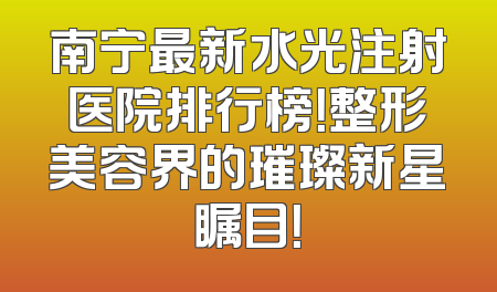南宁最新水光注射医院排行榜！整形美容界的璀璨新星瞩目！