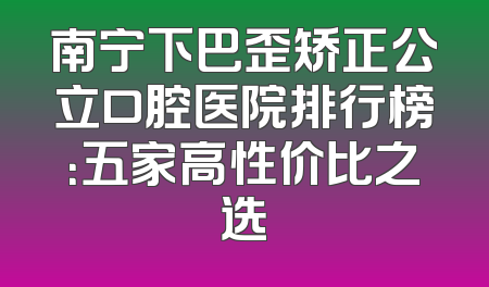 南宁下巴歪矫正公立口腔医院排行榜：五家高性价比之选