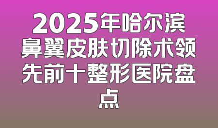 2025年哈尔滨鼻翼皮肤切除术领先前十整形医院盘点