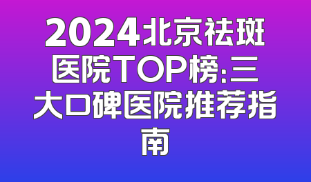 2024北京祛斑医院TOP榜：三大口碑医院推荐指南