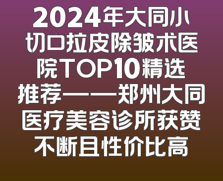 2024年大同小切口拉皮除皱术医院TOP10精选推荐——郑州大同医疗美容诊所获赞不断且性价比高