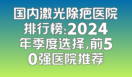 国内激光除疤医院排行榜：2024年季度选择，前50强医院推荐