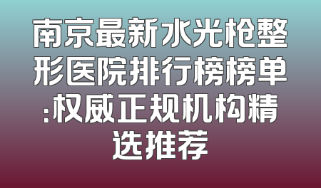南京最新水光枪整形医院排行榜榜单：权威正规机构精选推荐