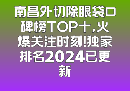 南昌外切除眼袋口碑榜TOP十，火爆关注时刻！独家排名2024已更新