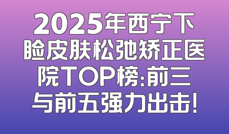 2025年西宁下睑皮肤松弛矫正医院TOP榜：前三与前五强力出击！