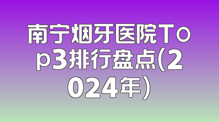 南宁烟牙医院Top3排行盘点（2024年）