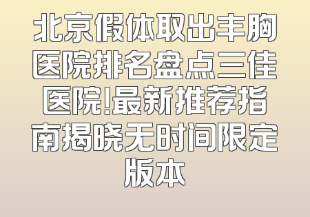 北京假体取出丰胸医院排名盘点三佳医院！最新推荐指南揭晓无时间限定版本