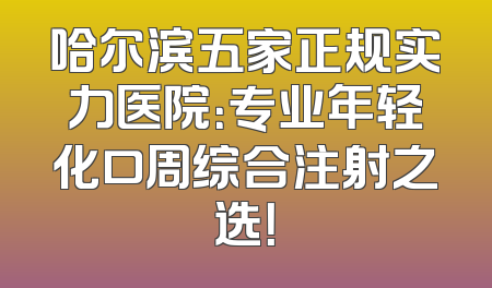 哈尔滨五家正规实力医院：专业年轻化口周综合注射之选！