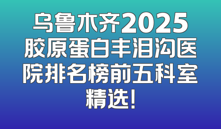乌鲁木齐2025胶原蛋白丰泪沟医院排名榜前五科室精选！