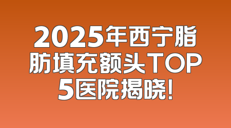 2025年西宁脂肪填充额头TOP5医院揭晓！