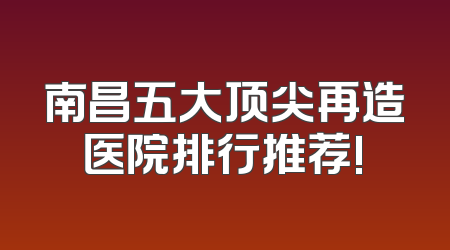 南昌五大顶尖再造医院排行推荐!