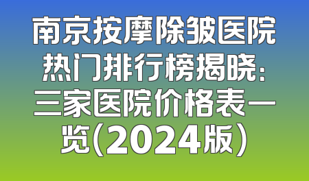 南京按摩除皱医院热门排行榜揭晓：三家医院价格表一览（2024版）