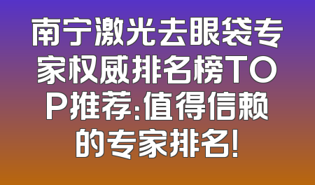 南宁激光去眼袋专家权威排名榜TOP推荐：值得信赖的专家排名！