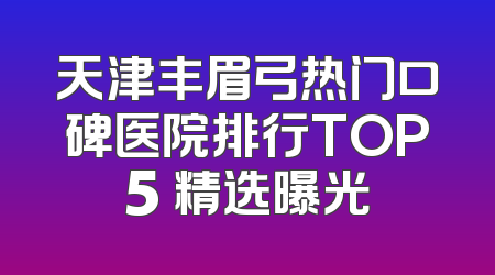 天津丰眉弓热门口碑医院排行TOP5 精选曝光