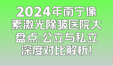 2024年南宁像素激光除皱医院大盘点：公立与私立深度对比解析！
