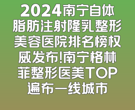2024南宁自体脂肪注射隆乳整形美容医院排名榜权威发布！南宁格林菲整形医美TOP遍布一线城市