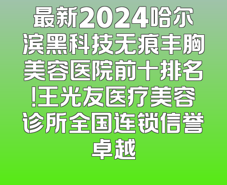 最新2024哈尔滨黑科技无痕丰胸美容医院前十排名！王光友医疗美容诊所全国连锁信誉卓越