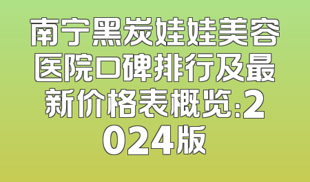 南宁黑炭娃娃美容医院口碑排行及最新价格表概览：2024版