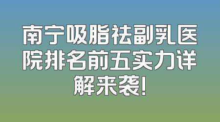 南宁吸脂祛副乳医院排名前五实力详解来袭!