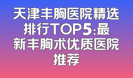 天津丰胸医院精选排行TOP5：最新丰胸术优质医院推荐