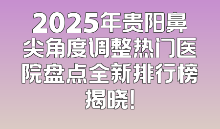 2025年贵阳鼻尖角度调整热门医院盘点全新排行榜揭晓！
