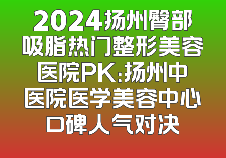 2024扬州臀部吸脂热门整形美容医院PK：扬州中医院医学美容中心口碑人气对决