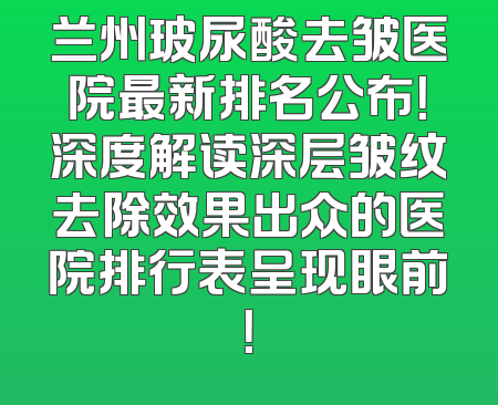 兰州玻尿酸去皱医院最新排名公布！深度解读深层皱纹去除效果出众的医院排行表呈现眼前！