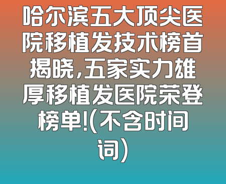 哈尔滨五大顶尖医院移植发技术榜首揭晓，五家实力雄厚移植发医院荣登榜单！(不含时间词)