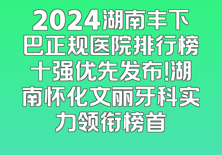 2024湖南丰下巴正规医院排行榜十强优先发布！湖南怀化文丽牙科实力领衔榜首