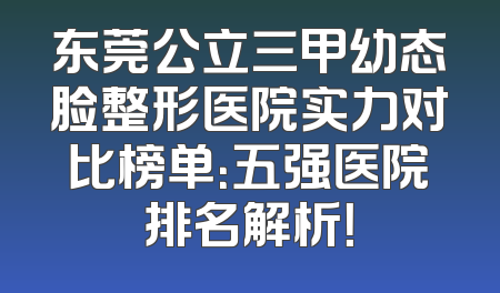 东莞公立三甲幼态脸整形医院实力对比榜单：五强医院排名解析！